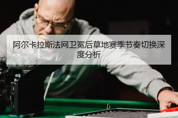 阿尔卡拉斯法网卫冕后草地赛季节奏切换深度分析